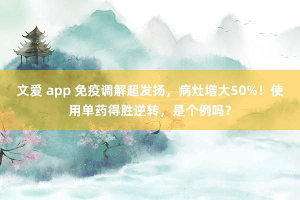 文爱 app 免疫调解超发扬，病灶增大50%！使用单药得胜逆转，是个例吗？