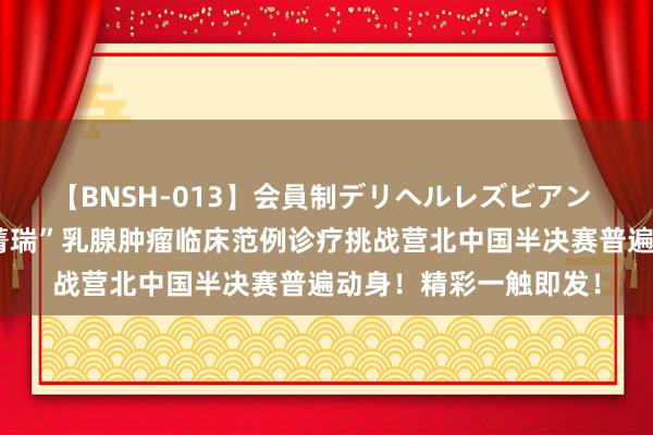 【BNSH-013】会員制デリヘルレズビアン 勇求真，拓新界｜“菁瑞”乳腺肿瘤临床范例诊疗挑战营北中国半决赛普遍动身！精彩一触即发！