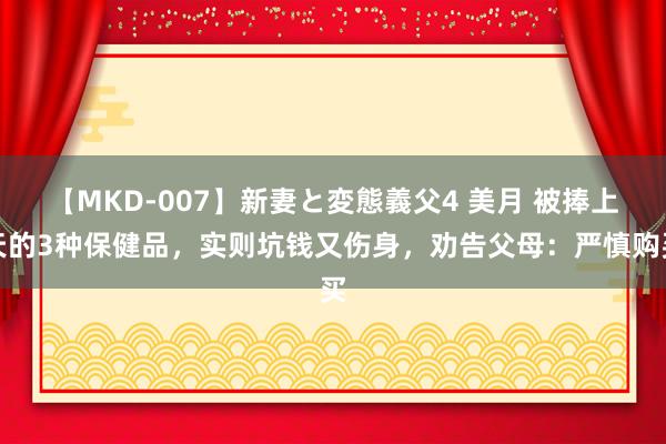 【MKD-007】新妻と変態義父4 美月 被捧上天的3种保健品，实则坑钱又伤身，劝告父母：严慎购买