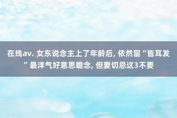 在线av. 女东说念主上了年龄后， 依然留“皆耳发”最洋气好意思瞻念， 但要切忌这3不要