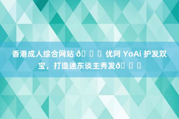 香港成人综合网站 ?优阿 YoAi 护发双宝，打造迷东谈主秀发?