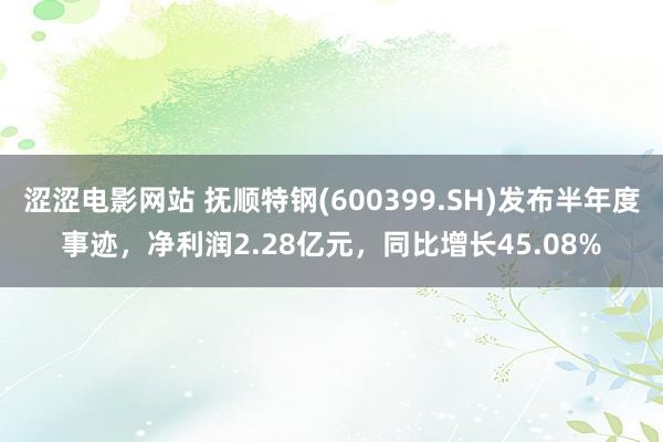 涩涩电影网站 抚顺特钢(600399.SH)发布半年度事迹，净利润2.28亿元，同比增长45.08%