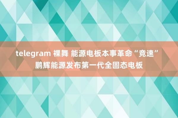 telegram 裸舞 能源电板本事革命“竞速” 鹏辉能源发布第一代全固态电板