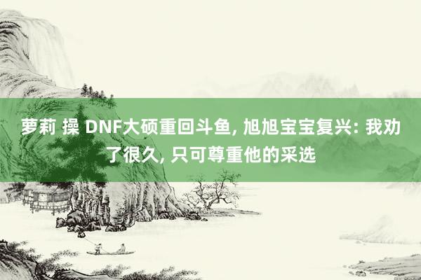 萝莉 操 DNF大硕重回斗鱼， 旭旭宝宝复兴: 我劝了很久， 只可尊重他的采选