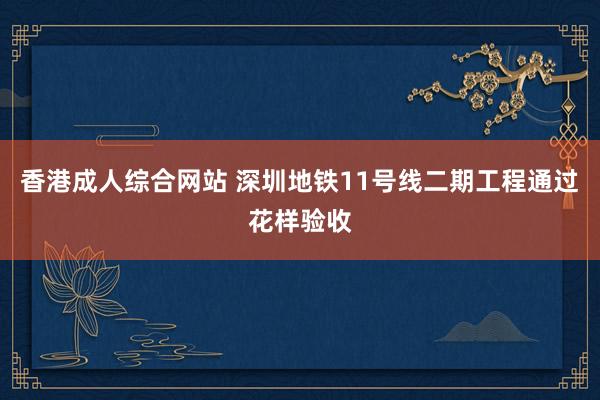 香港成人综合网站 深圳地铁11号线二期工程通过花样验收