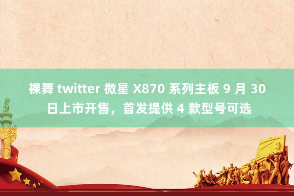 裸舞 twitter 微星 X870 系列主板 9 月 30 日上市开售，首发提供 4 款型号可选