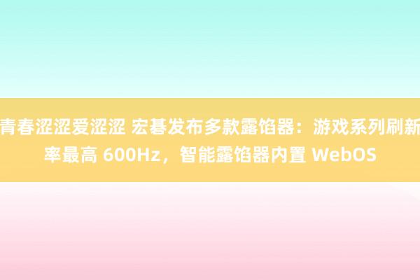 青春涩涩爱涩涩 宏碁发布多款露馅器：游戏系列刷新率最高 600Hz，智能露馅器内置 WebOS