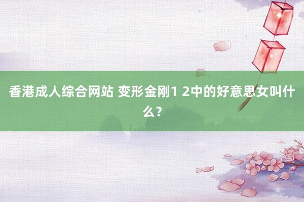 香港成人综合网站 变形金刚1 2中的好意思女叫什么？