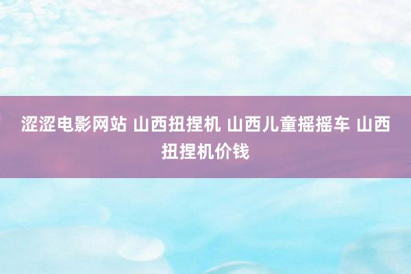 涩涩电影网站 山西扭捏机 山西儿童摇摇车 山西扭捏机价钱