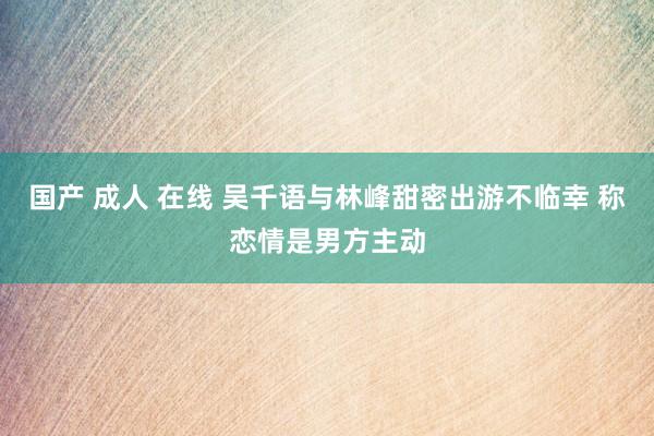 国产 成人 在线 吴千语与林峰甜密出游不临幸 称恋情是男方主动