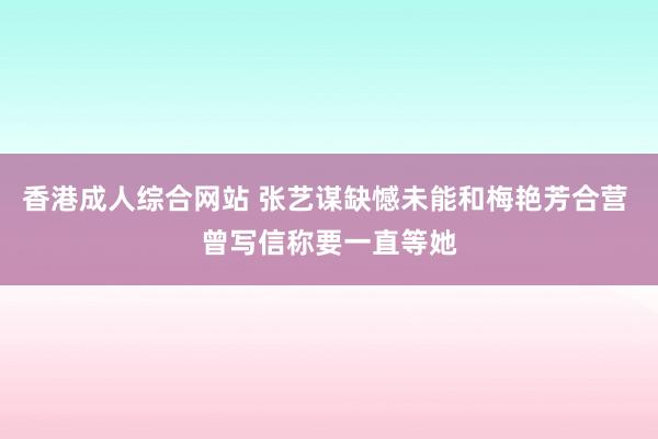 香港成人综合网站 张艺谋缺憾未能和梅艳芳合营 曾写信称要一直等她