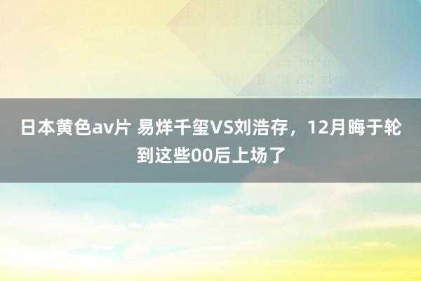 日本黄色av片 易烊千玺VS刘浩存，12月晦于轮到这些00后上场了