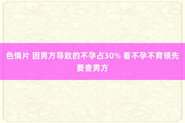 色情片 因男方导致的不孕占30% 看不孕不育领先要查男方