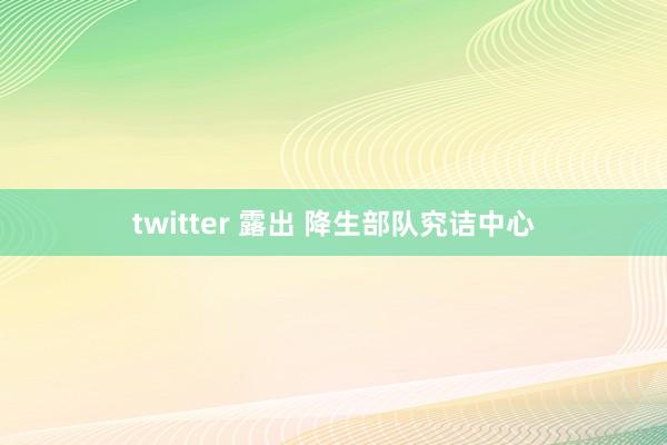 twitter 露出 降生部队究诘中心