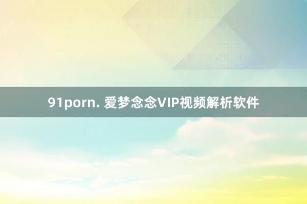 91porn. 爱梦念念VIP视频解析软件