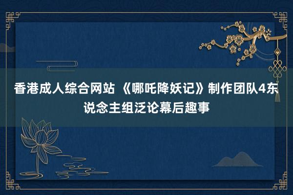 香港成人综合网站 《哪吒降妖记》制作团队4东说念主组泛论幕后趣事