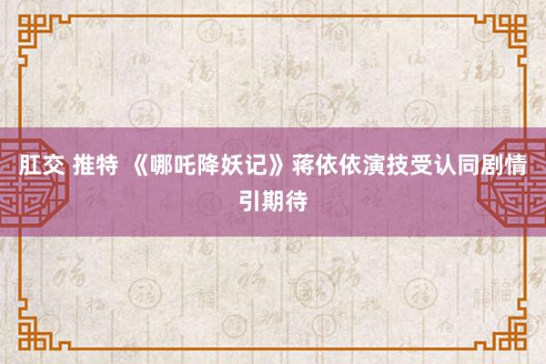 肛交 推特 《哪吒降妖记》蒋依依演技受认同剧情引期待