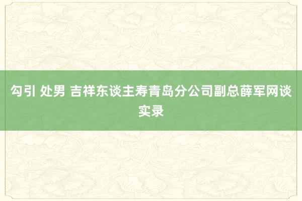 勾引 处男 吉祥东谈主寿青岛分公司副总薛军网谈实录