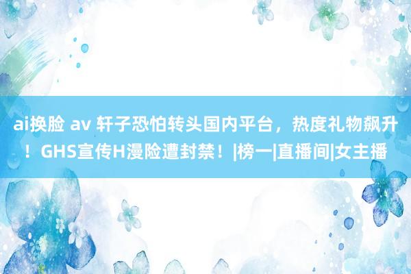 ai换脸 av 轩子恐怕转头国内平台，热度礼物飙升！GHS宣传H漫险遭封禁！|榜一|直播间|女主播