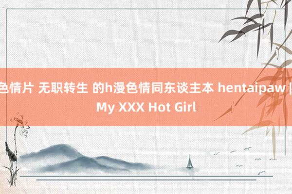 色情片 无职转生 的h漫色情同东谈主本 hentaipaw | My XXX Hot Girl