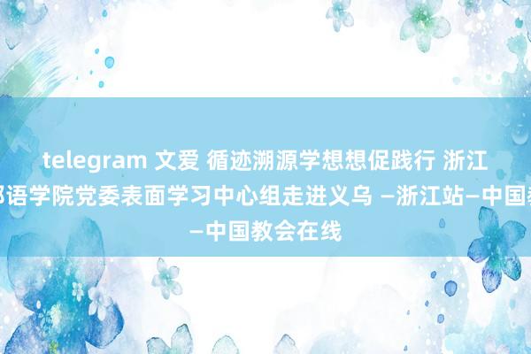 telegram 文爱 循迹溯源学想想促践行 浙江越秀异邦语学院党委表面学习中心组走进义乌 —浙江站—中国教会在线