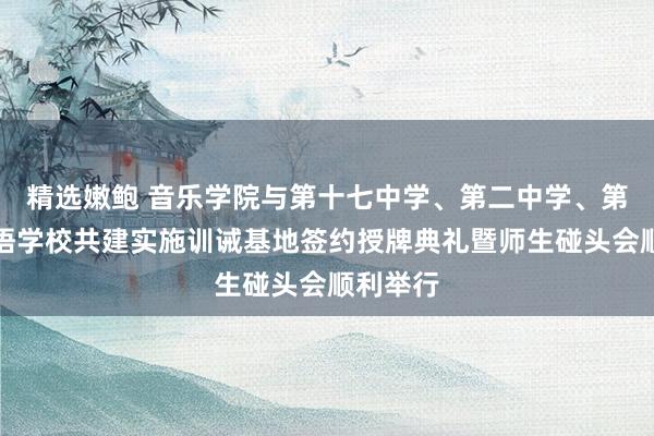 精选嫩鲍 音乐学院与第十七中学、第二中学、第二异邦语学校共建实施训诫基地签约授牌典礼暨师生碰头会顺利举行