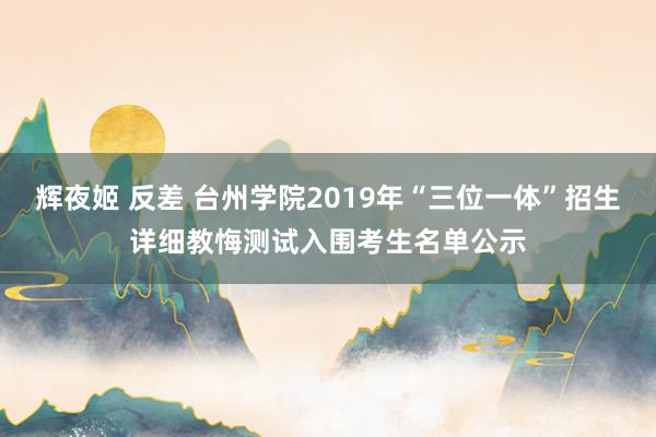 辉夜姬 反差 台州学院2019年“三位一体”招生详细教悔测试入围考生名单公示