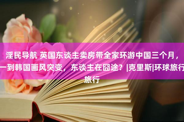 淫民导航 英国东谈主卖房带全家环游中国三个月，一到韩国画风突变，东谈主在囧途？|克里斯|环球旅行