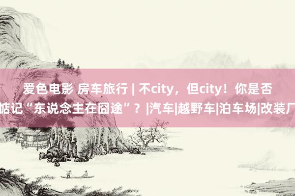 爱色电影 房车旅行 | 不city，但city！你是否惦记“东说念主在囧途”？|汽车|越野车|泊车场|改装厂