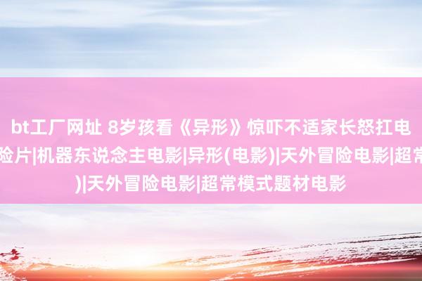 bt工厂网址 8岁孩看《异形》惊吓不适家长怒扛电影院讨抵偿|冒险片|机器东说念主电影|异形(电影)|天外冒险电影|超常模式题材电影