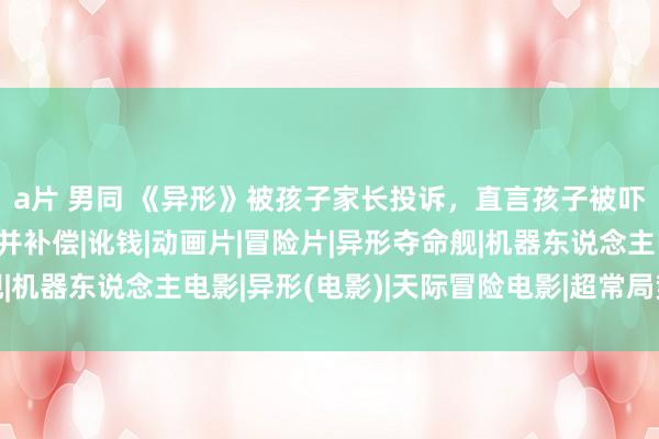 a片 男同 《异形》被孩子家长投诉，直言孩子被吓到，条件电影院退票并补偿|讹钱|动画片|冒险片|异形夺命舰|机器东说念主电影|异形(电影)|天际冒险电影|超常局势题材电影