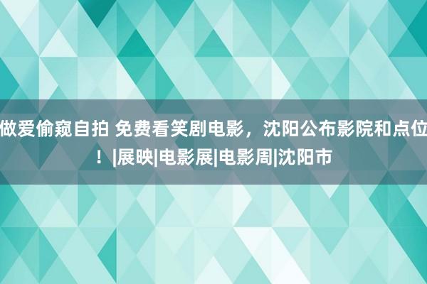 做爱偷窥自拍 免费看笑剧电影，沈阳公布影院和点位！|展映|电影展|电影周|沈阳市