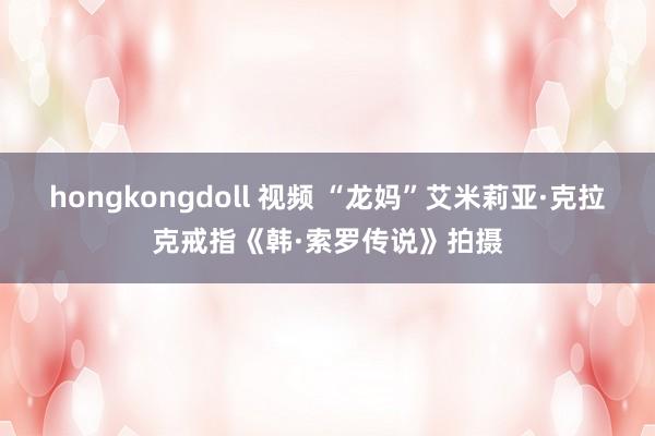 hongkongdoll 视频 “龙妈”艾米莉亚·克拉克戒指《韩·索罗传说》拍摄