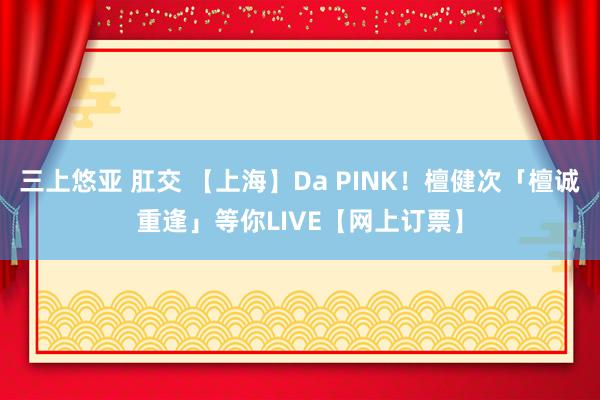 三上悠亚 肛交 【上海】Da PINK！檀健次「檀诚重逢」等你LIVE【网上订票】