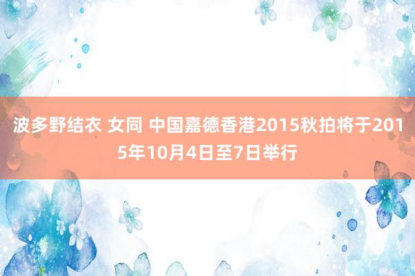 波多野结衣 女同 中国嘉德香港2015秋拍将于2015年10月4日至7日举行