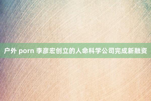 户外 porn 李彦宏创立的人命科学公司完成新融资