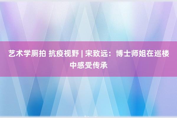 艺术学厕拍 抗疫视野 | 宋致远：博士师姐在巡楼中感受传承