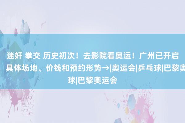 迷奸 拳交 历史初次！去影院看奥运！广州已开启预售，具体场地、价钱和预约形势→|奥运会|乒乓球|巴黎奥运会