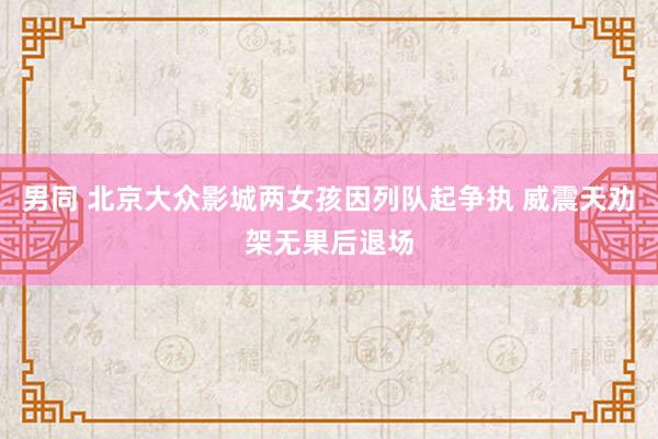 男同 北京大众影城两女孩因列队起争执 威震天劝架无果后退场