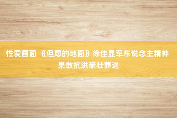 性爱画面 《但愿的地面》徐佳显军东说念主精神 果敢抗洪豪壮葬送