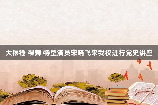 大摆锤 裸舞 特型演员宋晓飞来我校进行党史讲座