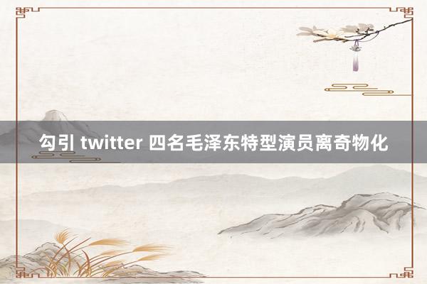 勾引 twitter 四名毛泽东特型演员离奇物化