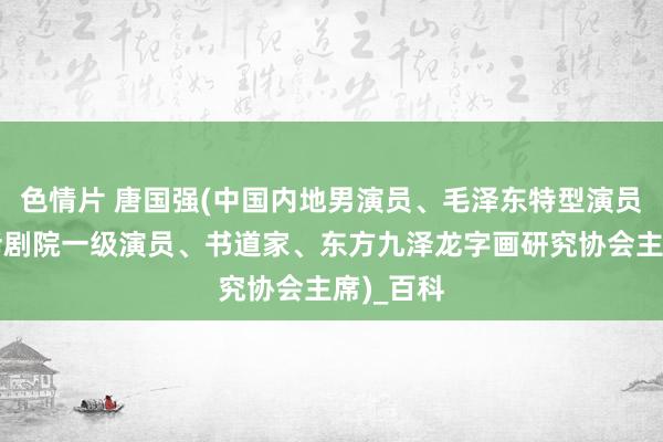 色情片 唐国强(中国内地男演员、毛泽东特型演员、国度话剧院一级演员、书道家、东方九泽龙字画研究协会主席)_百科