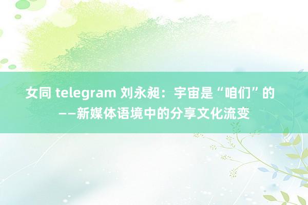 女同 telegram 刘永昶：宇宙是“咱们”的  ——新媒体语境中的分享文化流变