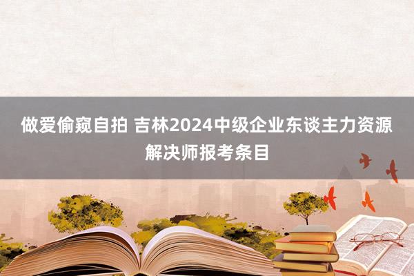 做爱偷窥自拍 吉林2024中级企业东谈主力资源解决师报考条目