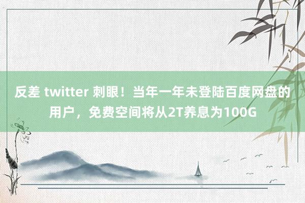 反差 twitter 刺眼！当年一年未登陆百度网盘的用户，免费空间将从2T养息为100G