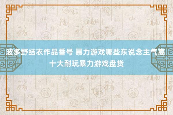 波多野结衣作品番号 暴力游戏哪些东说念主气高 十大耐玩暴力游戏盘货