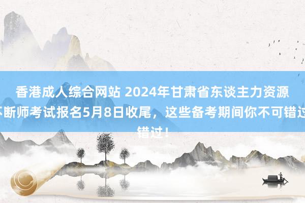 香港成人综合网站 2024年甘肃省东谈主力资源不断师考试报名5月8日收尾，这些备考期间你不可错过！