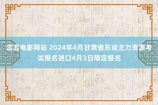 涩涩电影网站 2024年4月甘肃省东谈主力资源考试报名进口4月3日限定报名