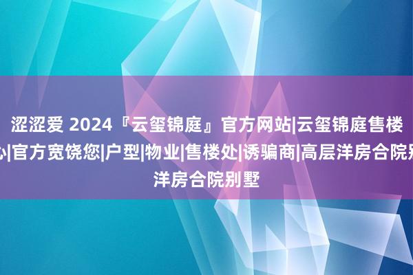 涩涩爱 2024『云玺锦庭』官方网站|云玺锦庭售楼中心|官方宽饶您|户型|物业|售楼处|诱骗商|高层洋房合院别墅